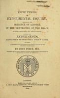 view Prize thesis : an experimental inquiry, concerning the presence of alcohol in the ventricles of the brain, after poisoning by that liquid : together with experiments, illustrative of the physiological action of alcohol : for which, a gold medal was awarded by the Medical faculty of the University of Edinburgh / by John Percy.