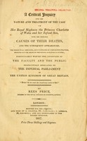 view A critical inquiry into the nature and treatment of the case of Her Royal Highness the Princess Charlotte of Wales and her infant son, with the probable causes of their deaths, and the subsequent appearances : The The whole fully discussed, and illustrated by comparative practice, pointing out the means of preventing such evils in the future ... / By Rees Price, member of the Royal College of Surgeons, London.