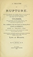 view A treatise on rupture : its causes, progress and danger, with and examination of the claims of the different methods before the public for its treatment : trusses, their inefficiency and the danger resulting from their persistent use, together with the best means of relief and cure : also a consideration of that most frequent and distressing form of displacement, known as "prolapsus uteri" : with an examination of the methods of support for its relief and cure : accompanied by a philosophic exposition of the means of preserving health and prolonging life, in men, women, and children, known as laws of hygiene / by W. Pryor.