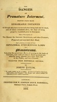 view The danger of premature interment : proved from many remarkable instances of people who have recovered after being laid out for dead, and of others entombed alive, for want of being properly examined prior to interment. Also a description of the manner the ancient Egyptians, and other nations preserved and venerated their dead, and a curious account of their sepulchral ever burning lamps and mausoleums. Likewise the pernicious effects of burying in the body of churches, and confined church yards pointed out, whereby many valuable lives have been lost to the public, and their friends. Selected from historical records / by Joseph Taylor.