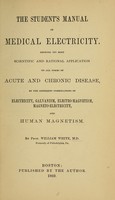 view The student's manual of medical electricity : showing its most scientific and rational application to all forms of acute and chronic disease, by the different combinations of electricity, galvanism, electro-magnetism, magneto-electricity, and human magnetism / by William White.