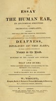 view An essay on the human ear : its anatomical structure and incidental complaints : intended not only for the medical profession, but also, for the use and benefit of all persons afflicted with deafness, diseases of the ears, or those alarming sensations of noises in the head : including remarks on the causes and increase of the deaf and dumb : with cautions highly interesting to all mothers and families, by attention to which, such a calamity may be averted / by W. Wright.