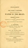 view A statement of the early symptoms which lead to the disease termed water in the brain : with observations on the necessity of a watchful attention to them, and on the fatal consequences of their neglect in a letter to Martin Wall, Esq. M. D. / by G. D. Yeats.