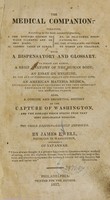 view The medical companion : treating, according to the most successful practice, I. The diseases common to warm climates and on ship board.  II. Common cases in surgery, as fractures, dislocations, &c. III. The complaints peculiar to women and children. With a dispensatory and glossary.  To which are added, a brief anatomy of the human body; an essay on hygieine [sic] or the art of preserving health and prolonging life; an American materia medica, instructing country gentlemen in the very important knowledge of the virtues and doses of our medicinal plants; also, a concise and impartial history of the capture of Washington and the diseases which sprung from that most deplorable disaster.