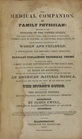 view The medical companion, or family physician : treating of the diseases of the United states, with their symptoms, causes, cure, and means of prevention : common cases in surgery, as fractures, dislocations, &c. : the management and diseases of women and children : a dispensatory, for preparing family medicines, and a glossary explaining technical terms : to which are added, a brief anatomy and physiology of the human body, shewing, on rational principles, the cause and cure of diseases : an essay on hygiene, or the art of preserving health, without the aid of medicine : and an American materia medica, pointing out the virtures and doses of our medicinal plants : also, the nurse's guide / by James Ewell.