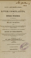 view Facts and observations on liver complaints and bilious disorders in general : and on those derangements of that important organ, and of its immediate or intimate connections, which most sensibly influence the biliary secretion : with practical deductions drawn from an ample share of experience and a close and constant attention to this subject in various climates, connected by an appropriate and successful mode of treatment : the whole illustrated and confirmed by an extensive selection of cases, demonstrating the many serious and fatal consequences, which too often arise from a mistaken view of the primary seat of disease / by John Faithhorn.