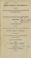 view The house surgeon and physician : designed to assist heads of families, travellers, and sea-faring people, in discerning, distinguishing, and curing diseases : with concise directions for the preparation and use of a numerous collection of the best American remedies : together with many of the most approved, from the shop of the apothecary : all in plain English / by a physician and surgeon.