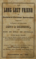 view The long lost friend, or, Faithful & Christian instructions containing wonderous and well-tried arts & remedies, for man as well as animals : with many proofs of their virtue and efficacy in healing diseases &c. the greater part of which was never published until they appeared in print for the first time in the U.S. in the year 1820 / literally translated from the German work of John George Hohman.