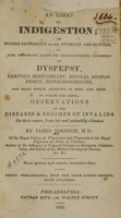 view An essay on indigestion, or, Morbid sensibility of the stomach and bowels : as the proximate cause or characteristic condition of dyspepsy, nervous irritability, mental despondency, hypochondriasis, and many other ailments of body and mind : to which are added, Observations on the diseases & regimen of invalids, on their return from hot and unhealthy climates / by James Johnson.