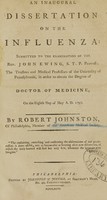 view An inaugural dissertation on the influenza : submitted to the examination of the Rev. John Ewing, S.T.P. provost ; the trustees and medical professors of the University of Pennsylvania, in order to obtain the degree of Doctor of Medicine, on the eighth day of May A.D. 1793 / by Robert Johnston, of Philadelphia, member of the American Medical Society.