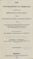 view New conversations on chemistry : adapted to the present state of that science, wherein its elements are clearly and familiarly explained : with one hundred and eighteen engravings illustrative of the subject, appropriate questions, a list of experiments, and a glossary : on the foundations of Mrs. Marcet's "Conversations on chemistry" / by Thomas P. Jones.