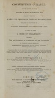 view Consumption curable : and the manner in which nature as well as remedial art operates in effecting a healing process in cases of consumption, explained and illustrated by numerous remarkable and interesting cases : to which is added a mode of treatment, by which the development of tubercles may be prevented in persons liable thereto, from hereditary predisposition, or a bad state of the system induced by various causes / by Francis Hopkins Ramadge.