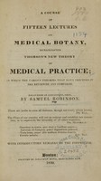 view A course of fifteen lectures on medical botany, denominated Thomson's new theory of medical practice : in which the various theories that have preceded it are reviewed and compared : delivered in Cincinnati, Ohio / by Samuel Robinson ; with introductory remarks by the proprietor.