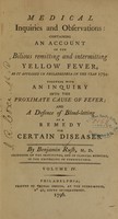 view Medical inquiries and observations : containing an account of the bilious and remitting and intermitting yellow fever,as it appeared in Philadelphia in the year 1794 ; together with an inquiry into the proximate cause of fever ; and a defence of blood-letting as a remedy for certain diseases / by Benjamin Rush, M.D. professor of the institutes, and of clinical medicine, in the University of Pennsylvania ; volume IV.