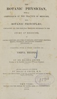 view The botanic physician : being a compendium of the practice of medicine upon botanic principles : containing all the principal branches necessary to the study of medicine as causes, symptoms, and cure of diseases : midwifery, materia medica, pharmacy and botany, surgery, physiology &c. : together with a great variety of useful recipes / by Elisha Smith ;  revised, corrected, and improved by Isaac S. Smith.