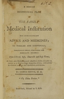 view A concise economical plan of the family medical institution for administring advice and medicines : to families and individuals, possessing small fortunes and moderate incomes : upon liberal, safe, honorable and easy terms, at their own habitations intended to operate as a security from dangerous delays, unscientific bewildered practice, and injudicious prescription / by James Smith, M.D.