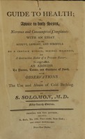 view A guide to health, or, Advice to both sexes, in nervous and consumptive complaints : with an essay on the scurvy, leprosy, and scrofula, also on a certain disease, seminal weakness, and a destructive habit of a private nature : to which is added, an address to parents, tutors, and guardians of youth, with observations on the use and abuse of cold bathing / by S. Solomon, M.D.