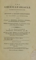 view The American oracle : comprehending an account of recent discoveries in the arts and sciences, with a variety of religious, political, physical, and philosophical subjects, necessary to be known in all families, for the promotion of their present felicity and future happiness / by the Honourable Samuel Stearns, L.L.D. and doctor of physic ; astronomer to the provinces of Quebec and New-Brunswick ; also to the Commonwealth of Massachusetts, and the state of Vermont, in America.