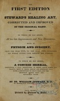 view The first edition of Steward's healing art : corrected and improved by the original hand : to which he has added all his late improvements and new discoveries, both in physick and surgery, from the year 1812 to the year 1826, including his whole system upon physick and surgery : to which he has added, A concise herbal, containing a full description of herbs, roots, barks, and plants, both in their simple and compound use, with a description of their soils and the countries where they are generally found / by William Steward.