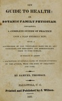 view New guide to health, or, Botanic family physician : containing a complete system of practice upon a plan entirely new : with a description of the vegetables made use of, and directions for preparing and administering them to cure disease : to which is added a description of several cases of disease attended by the author, with the mode of treatment and cure / by Samuel Thomson.