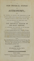 view A new physical system of astronomy : an attempt to explain the operations of the powers which impel the planets and comets to perform eliptical revolutions round the sun, and revolve on their own axis : in which, the physical system of Sir Isaac Newton, is examined, and presumed to be refuted ; to which is annexed, a physiological treatise ; in which the first stage of animation is considered, and the means shewn, by which circulation is performed in the first rudiments of the incipient animal, before the vessels are completely organized, &c. ; together with an explanation of the general laws, by which the animal economy is governed ; and particularly, the mode whereby the operations of the vis medicatrix naturae, or the unassisted powers of nature, are exerted to obviate and cure disease ; also, successful methods of curing cancerous ulcers, the quartan ague, putrid fevers, stopping mortifications, and extracting frost, so as to leave the frozen member perfectly well / by Joseph Young, M.D. of New-York.