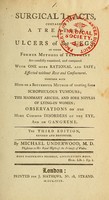 view Surgical tracts, containing a treatise upon ulcers of the legs : in which former methods of treatment are candidly examined, and compared with one more rational and safe; effected without rest and confinement : together with hints on a successful method of treating some scrophulous tumours; the mammary abscess, and sore nipples of lying-in women; observations on the more common disorders of the eye, and on gangrene / by Michael Underwood, M.D.