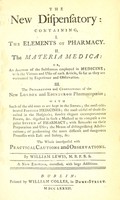 view The new dispensatory : containing, I. the elements of pharmacy : II. the materia medica, or, An account of the substances employed in medicine; with the virtues and uses of each srticle, so far as they are warranted by experience and observation : III. the preparations and compositions of the new London and Edinburgh pharmacopoeias; with such of the old ones as are kept in the shops; the most celebrated foreign medicines; the most useful of those directed in the hospitals; sundry elegant extemporaneous forms, &c. digested in such a method as to compose a regular system of pharmacy; with remarks on their preparation and uses; the means of distinguishing adulterations; of performing the more difficult and dangerous processes with ease and safety, &c. : the whole interspersed with practical cautions and observations / by W. Lewis, M.B.F.R.S.