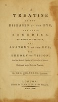 view A treatise on the diseases of the eye and their remedies : to which is prefixed, the anatomy of the eye, the theory of vision, and the several species of imperfect sight : illustrated with copper plates / by Geo. Chandler, surgeon.