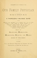 view Our family physician : a thoroughly reliable guide to the detection and treatment of all diseases that can be either checked in their career or treated entirely by an intelligent person, without the aid of a physician; especially such as require prompt and energetic measures, and those peculiar to this country. Embracing the allopathic, homeopathic, hydropathic, eclectic and herbal modes of treatment. Also giving full and explicit directions for nursing the sick,  preparation of food for the sick, etc. / by H. R. Stout.