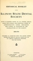 view Historical booklet of the Illinois State Dental Society / with classified index of all papers, discussions and clinics, and personal index of administration, papers, discussions and clinics as published in the Transactions of the Society, 1865-1914.