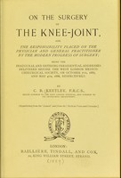 view On the surgery of the knee-joint and The responsibility placed on the physician and general practitioner by the modern progress of surgery : being the inaugural and retiring presidential addresses delivered before the West London Medico-Chirurgical Society, on October 7th, 1887, and May 4th, 1888, respectively / by C.B. Keetley.