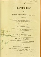 view A letter to Thomas Thomson, Esq. M.P : containing considerations on the necessity of proper places being provided by the legislature for the reception of all insane persons and on some of the abuses which have been found to exist in madhouses with a plan to remedy them / by W.C. Ellis.