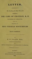 view A letter addressed to His Excellency the Right Honorable General the Earl of Chatham, K. G., governor of Gibraltar &c., relative to the febrile distempers of that garrison / by W.W. Fraser, Esq., inspector of hospitals and medical superintendant of quarantine at Gibraltar.