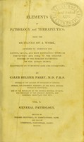 view Elements of pathology and therapeutics : being the outlines of a work, intended to ascertain the nature, causes, and most efficacious modes of prevention and cure, of the greater number of the diseases incidental to the human frame / by Caleb Hillier Parry.