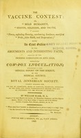 view The vaccine contest, or, Mild humanity, reason, religion, and truth, against fierce, unfeeling ferocity, overbearing insolence, mortified pride, false faith, and desperation : being an exact outline of the arguments and interesting facts, adduced by the principal combatants on both sides, respecting cow-pox inoculation; including a late official report on this subject by the Medical Council of the Royal Jennerian Society / by William Blair.