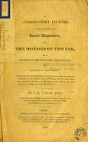 view An introductory lecture, as delivered 1816 at the Royal Dispensary, for the Diseases of the Ear, to a course on the anatomy, physiology and diseases of that organ : pointing out the great advantage arising from an exclusive attention in practice to one subject or class of diseases, and the high importance attached to the sense of hearing, as the medium of social intercourse, intelligence, and information / by J.H. Curtis.