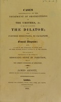 view Cases illustrative of the treatment of obstructions in the urethra, &c. by the new instrument, the dilator : with further directions, to facilitate its general adoption; also, a case of the extraction of stone from the male bladder without cutting it, by the dilator, with an account of improvements of the method of dissolving stone by injection, and of the common operations of lithotomy / by James Arnott.