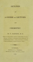 view Outlines of a course of lectures on chemistry / by T. Garnett, M. D. member of the Royal Medical, Physical, and Natural History Societies of Edinburgh; the Literary and Philosophical Society of Manchester; the the [sic] Medical Society of London; the Royal Irish Academy, and professor of physics and philosophy in Anderson's Institution, Glasgow.