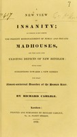 view A new view of insanity : in which is set forth the present mismanagement of public and private madhouses, all the late and existing defects of New Bethlem : with some suggestions towards a new remedy for that almost-universal disorder of the human race / by Richard Carlile.