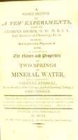 view A short sketch of a few experiments,made by Clement Archer, M.D. M.R.I.A. late lecturer on chemistry, &c. in Dublin, and at present a physician at Bath, to ascertain the nature and properties of two springs of mineral water, lately discovered by colonel Riddell, in the garden of his cottage, (called Cambray Cottage) Cheltenham.