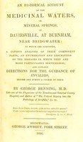 view An historical account of the medicinal waters, or mineral springs, of Daviesville, at Burnham, near Bridgwater : to which are subjoined a copious analysis of their component parts, an enumaration and description of the diseases in which they are more particularly serviceable, and suitable directions for the guidance of invalids before and during a course of them / by George Henning.