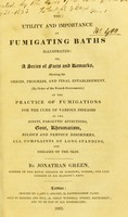 view The utility and importance of fumigating baths illustrated, or, A series of facts and remarks, shewing the origin, progress, and final establishment (by order of the French Government) of the practice of fumigations for the cure of various diseases, of the joints, paralytic affections, gout, rheumatism, bilious and nervous disorders, all complaints of long standing, and diseases of the skin / by Jonathan Green.