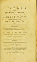 view The history and chemical analysis of the mineral water lately discovered in the city of Gloucester : the various diseases to which it is applicable considered, and the necessary regulations for drinking it with success ascertained and prescribed / by John Hemming.