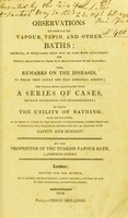 view Observations on the use of vapour, tepid, and other baths : shewing in what cases they may be used with advantage, and where recourse to them may be attended with danger : also, remarks on the diseases to which they supply the most effectual remedy : the whole being illustrated with a series of cases equally interesting and extraordinary, in which the utility of bathing is so developed as to make it clear to the meanest understanding, under that circumstances that favourite recreation may be enjoyed with safety and benefit / by the Proprietor of the Turkish vapour bath.