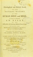 view A philosophical and medical sketch of the natural history of the human body and mind ; to which is subjoined, an essay On the difficulties of attaining medical knowledge, intended for the information and amusement of those who are, or are not, of the medical profession : published for the benefit of the General Hospital at Bath / by James Makittrick Adair, M. D. member of the Royal Medical Society, and fellow of the College of Physicians, at Edinburgh.