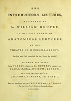 view Two introductory lectures, delivered by Dr. William Hunter, to his last course of anatomical lectures, at his theatre in Windmill-Street : as they were left corrected for the press by himself. To which are added, some Papers relating to Dr. Hunter's intended plan, for establishing a museum in London, for the improvement of anatomy, surgery, and physic.