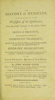 view The history of medicine, so far as it relates to the profession of the apothecary, from the earliest accounts to the present period : the origin of druggists, their gradual encroachments on compound pharmacy, and the evils to which the public are from thence exposed; as also from the unskilful practice of ignorant medicasters, and the means which have lately been devised to remedy these growing abuses / published at the request of the Committee of the General Pharmaceutic Association of Great Britain by John Mason Good, fellow of the Medical Society of London, member of the Corporation of Surgeons, and author of the "Dissertation on the diseases of prisons and poor-houses''.