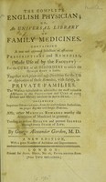view The complete English physician, or, An universal library of family medicines : containing a new and approved selection of efficacious prescriptions and remedies, (made use of by the faculty) for the cure of all disorders to which the human body is liable : together with plain and easy directions for the use or application of those remedies, with safety, in private families : the whole calculated to administer the most valuable assistance in the prevention and cure of every disease and malady incident to both sexes : including important observations, from the most eminent authorities, on proper regimen and simple medicines : also, other medical remarks worthy the attention of mankind in general; tending to restore health and prevent illness through every stage of life / by George Alexander Gordon, M.D.