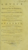 view Advice to the female sex in general, particularly those in a state of pregnancy and lying-in : the complaints incident to their respective situations are specified, and treatment recommended, agreeable to modern practice : the result of observation and experience : to which is added, an appendix, containing some directions relative to the management of children, in the first part of life / by John Grigg, practitioner in midwifery, surgeon to the Pauper-Charity in Bath, and late of his Majesty's Navy.