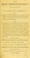 view The new dispensatory : containing, I. The elements of pharmacy. II. The materia medica, or an account of the substances employed in medicine; with the virtues and uses of each article, so far as they are warranted by experience and observation. III. The preparations and compositions of the new London and Edinburgh pharmacopoeas; with such of the old ones as are kept in the shops; the most celebrated foreign medicines; the most useful of those directed in the hospitals; sundry elegant extemporaneous forms, &c. digested in such a method as to compose a regular system of pharmacy; with remarks on their preparation and uses; the means of distinguishing adulterations; of performing the more difficult and dangerous processes with ease and safety, &c. : the whole interspersed with practical cautions and observations / by W. Lewis, M. B. F. R. S.